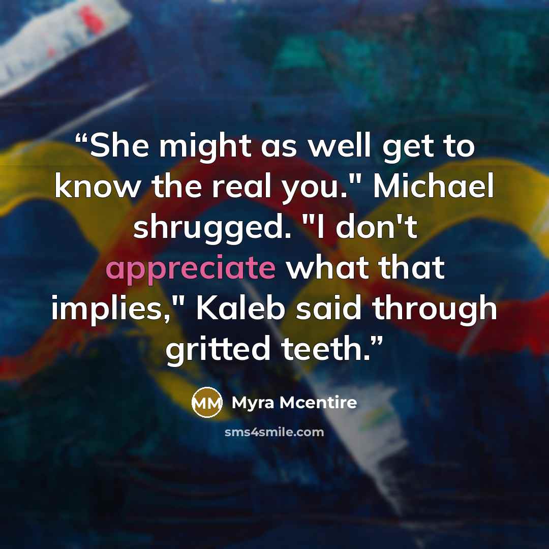 “She might as well get to know the real you." Michael shrugged. "I don't appreciate what that implies," Kaleb said through gritted teeth.” quote by Myra McEntire