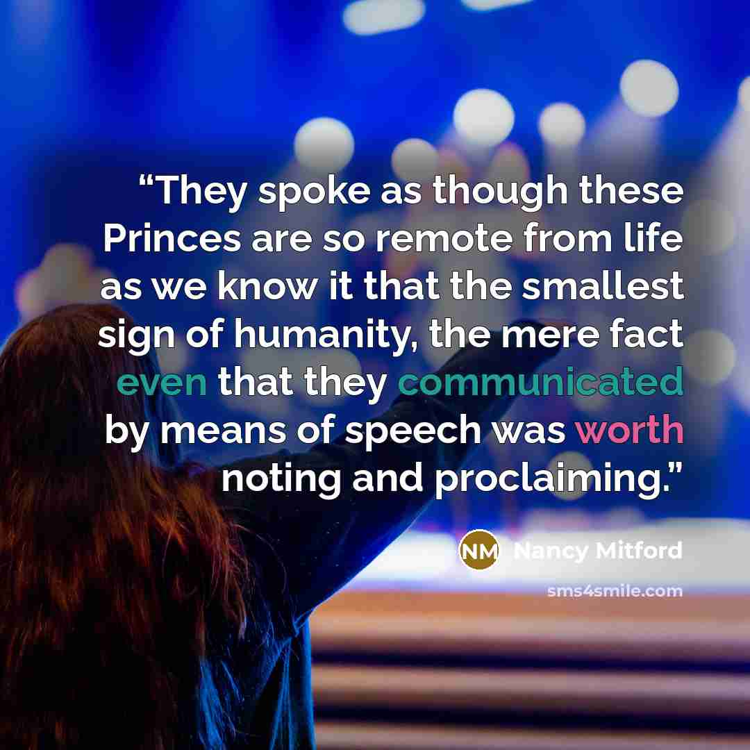 “They spoke as though these Princes are so remote from life as we know it that the smallest sign of humanity, the mere fact even that they communicated by means of speech was worth noting and proclaiming.” quote by Nancy Mitford