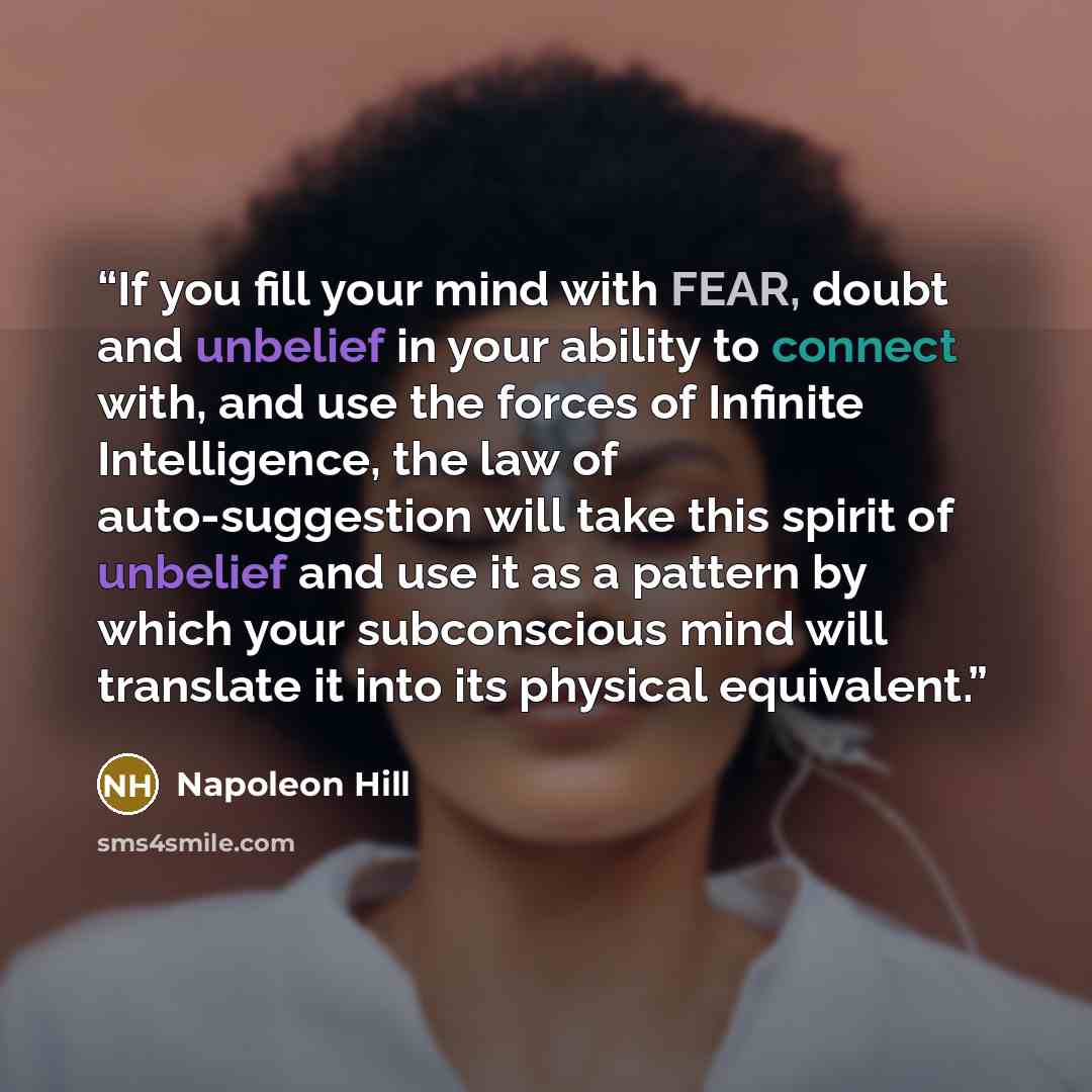 “If you fill your mind with FEAR, doubt and unbelief in your ability to connect with, and use the forces of Infinite Intelligence, the law of auto-suggestion will take this spirit of unbelief and use it as a pattern by which your subconscious mind will translate it into its physical equivalent.” quote by Napoleon Hill