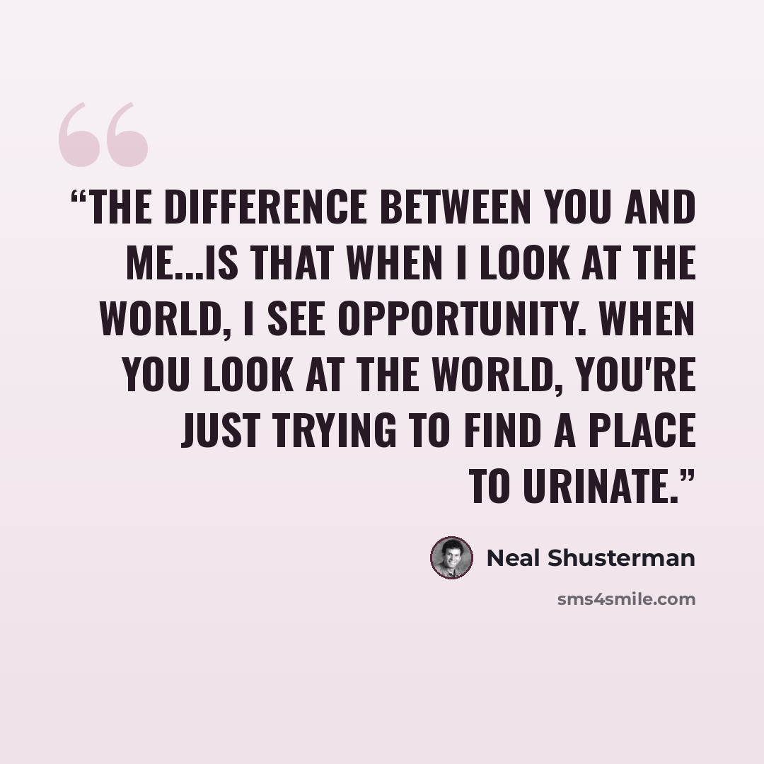 “The difference between you and me...is that when I look at the world, I see opportunity. When you look at the world, you're just trying to find a place to urinate.” quote by Neal Shusterman