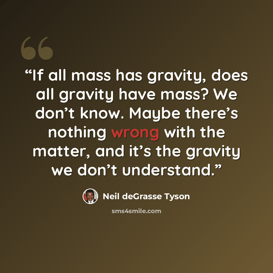 “If all mass has gravity, does all gravity have mass? We don’t know. Maybe there’s nothing wrong with the matter, and it’s the gravity we don’t understand.” quote by Neil deGrasse Tyson
