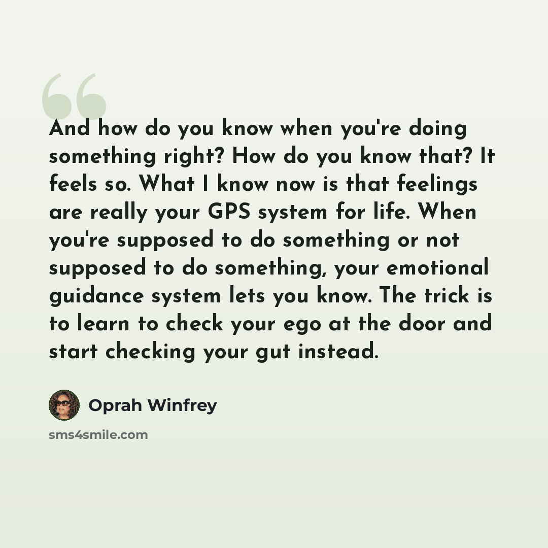 “And how do you know when you're doing something right? How do you know that? It feels so. What I know now is that feelings are really your GPS system for life. When you're supposed to do something or not supposed to do something, your emotional guidance system lets you know. The trick is to learn…” quote by Oprah Winfrey