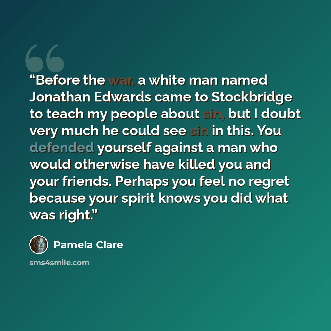 “Before the war, a white man named Jonathan Edwards came to Stockbridge to teach my people about sin, but I doubt very much he could see sin in this. You defended yourself against a man who would otherwise have killed you and your friends. Perhaps you feel no regret because your spirit knows you…” quote by Pamela Clare