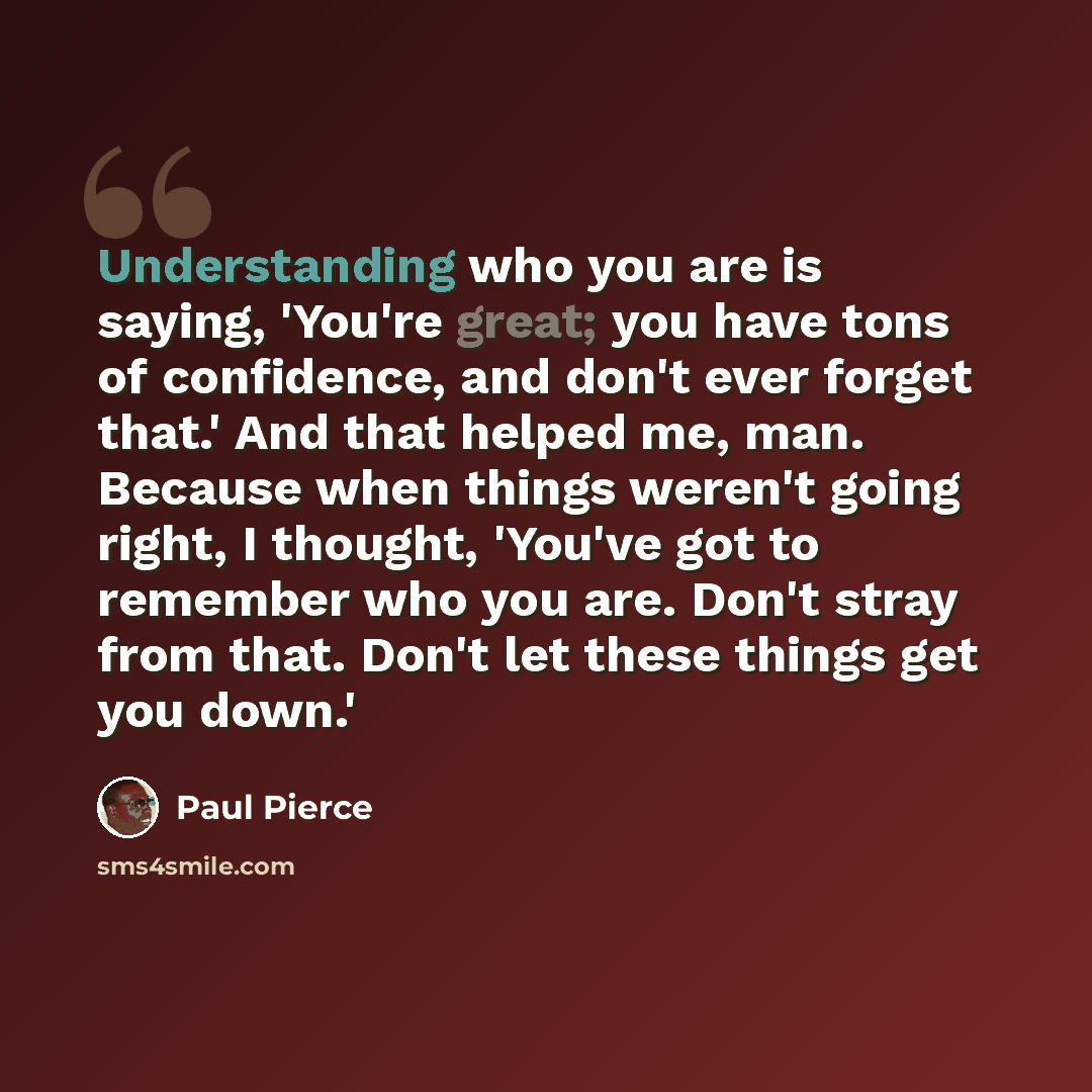 “Understanding who you are is saying, 'You're great; you have tons of confidence, and don't ever forget that.' And that helped me, man. Because when things weren't going right, I thought, 'You've got to remember who you are. Don't stray from that. Don't let these things get you down.'” quote by Paul Pierce