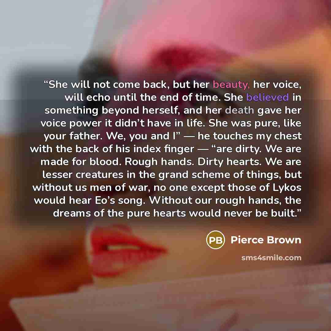 “She will not come back, but her beauty, her voice, will echo until the end of time. She believed in something beyond herself, and her death gave her voice power it didn’t have in life. She was pure, like your father. We, you and I” — he touches my chest with the back of his index finger — “are…” quote by Pierce Brown