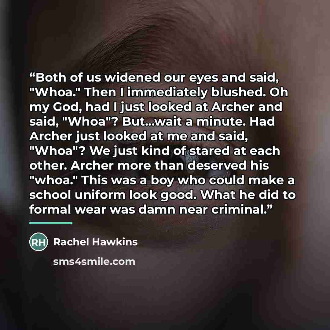 “Both of us widened our eyes and said, "Whoa." Then I immediately blushed. Oh my God, had I just looked at Archer and said, "Whoa"? But...wait a minute. Had Archer just looked at me and said, "Whoa"? We just kind of stared at each other. Archer more than deserved his "whoa." This was a boy who…” quote by Rachel Hawkins