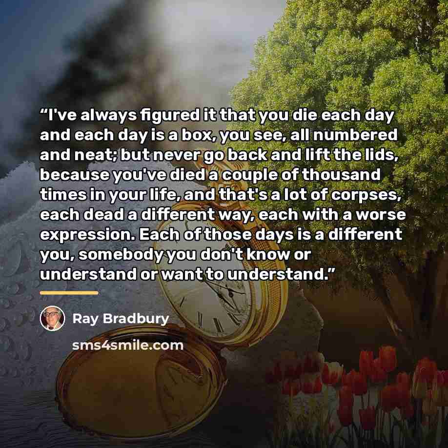 “I've always figured it that you die each day and each day is a box, you see, all numbered and neat; but never go back and lift the lids, because you've died a couple of thousand times in your life, and that's a lot of corpses, each dead a different way, each with a worse expression. Each of those…” quote by Ray Bradbury
