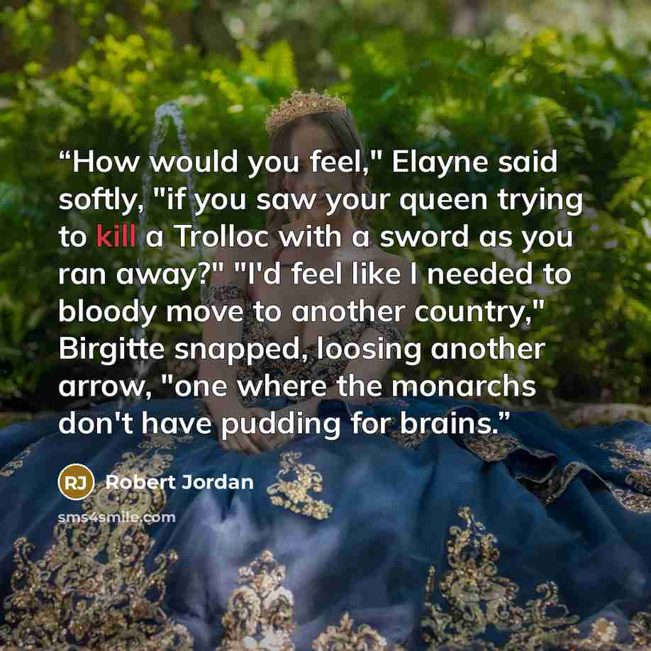 “How would you feel," Elayne said softly, "if you saw your queen trying to kill a Trolloc with a sword as you ran away?" "I'd feel like I needed to bloody move to another country," Birgitte snapped, loosing another arrow, "one where the monarchs don't have pudding for brains.” quote by Robert Jordan