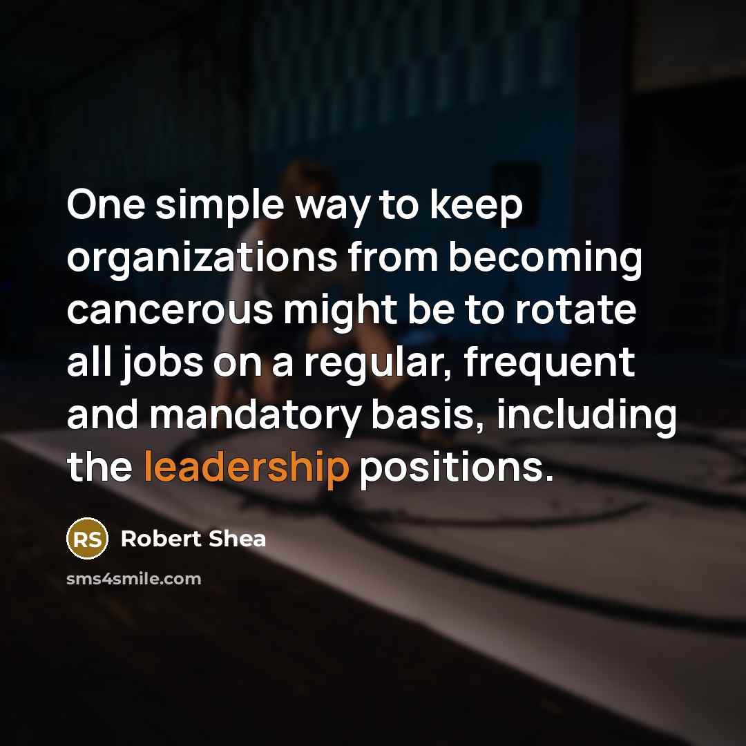 “One simple way to keep organizations from becoming cancerous might be to rotate all jobs on a regular, frequent and mandatory basis, including the leadership positions.” quote by Robert Shea