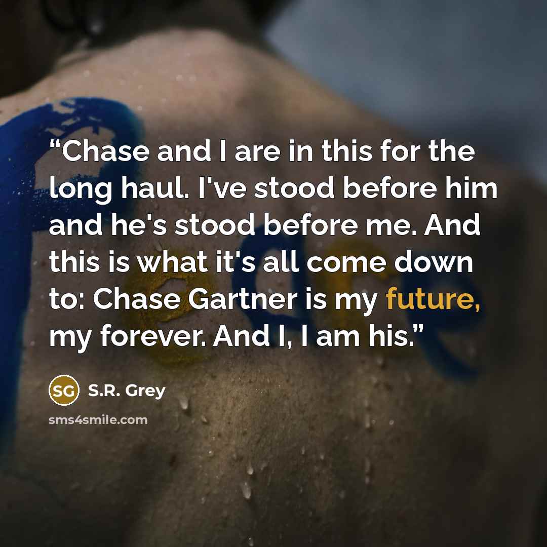 “Chase and I are in this for the long haul. I've stood before him and he's stood before me. And this is what it's all come down to: Chase Gartner is my future, my forever. And I, I am his.” quote by S.R. Grey