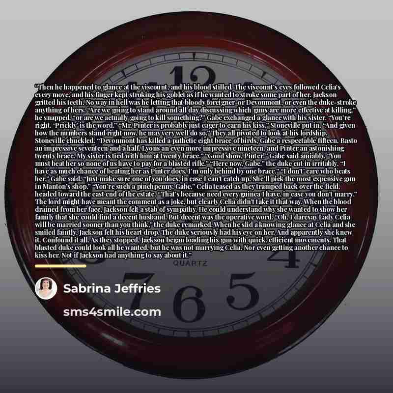 “Then he happened to glance at the viscount, and his blood stilled. The viscount’s eyes followed Celia’s every move, and his finger kept stroking his goblet as if he wanted to stroke some part of her. Jackson gritted his teeth. No way in hell was he letting that bloody foreigner-or Devonmont, or…” quote by Sabrina Jeffries