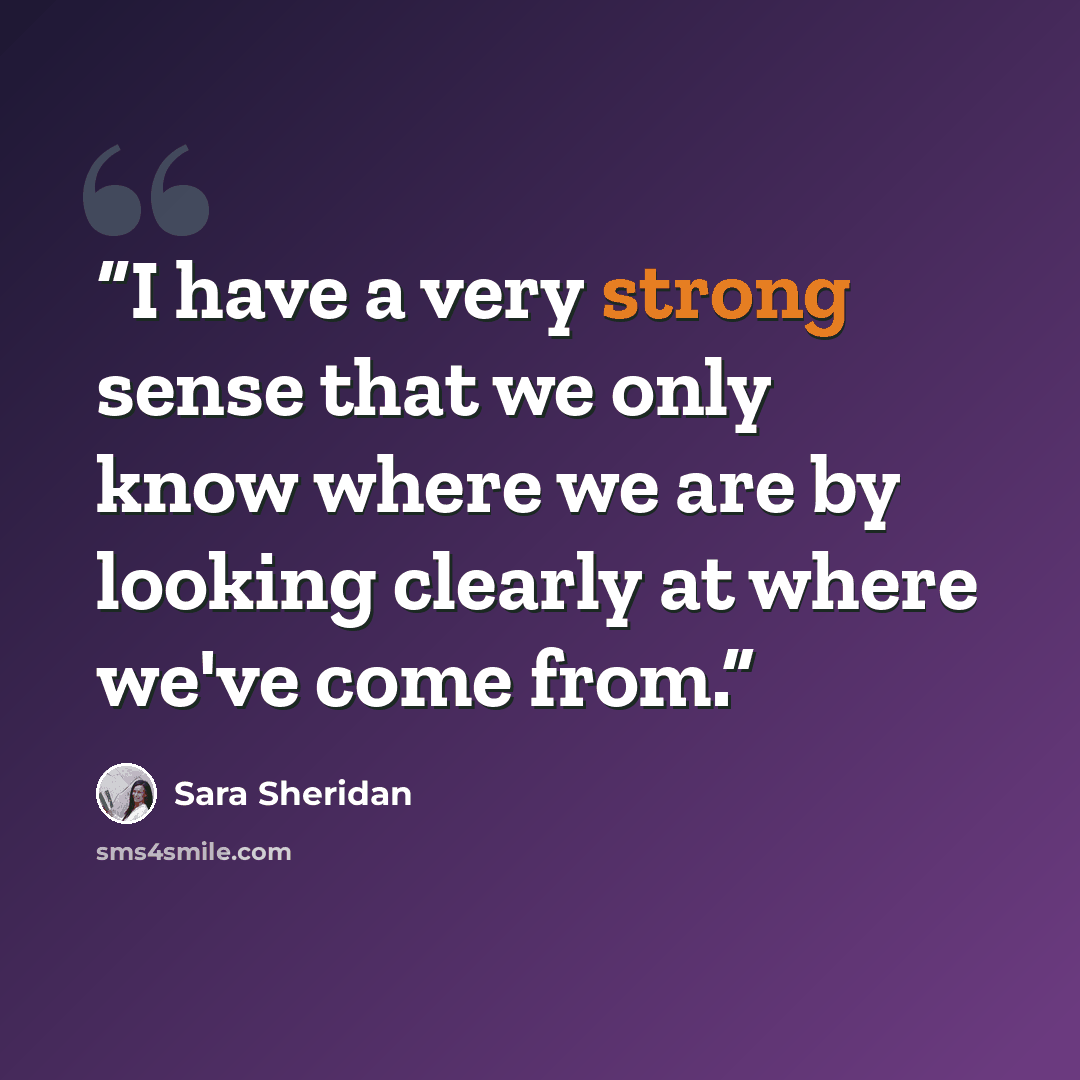 “I have a very strong sense that we only know where we are by looking clearly at where we've come from.” quote by Sara Sheridan