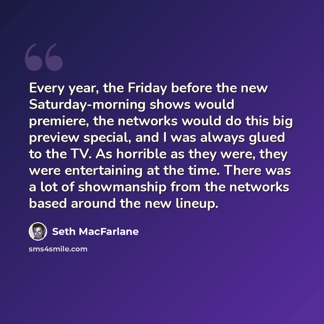 “Every year, the Friday before the new Saturday-morning shows would premiere, the networks would do this big preview special, and I was always glued to the TV. As horrible as they were, they were entertaining at the time. There was a lot of showmanship from the networks based around the new lineup.” quote by Seth MacFarlane