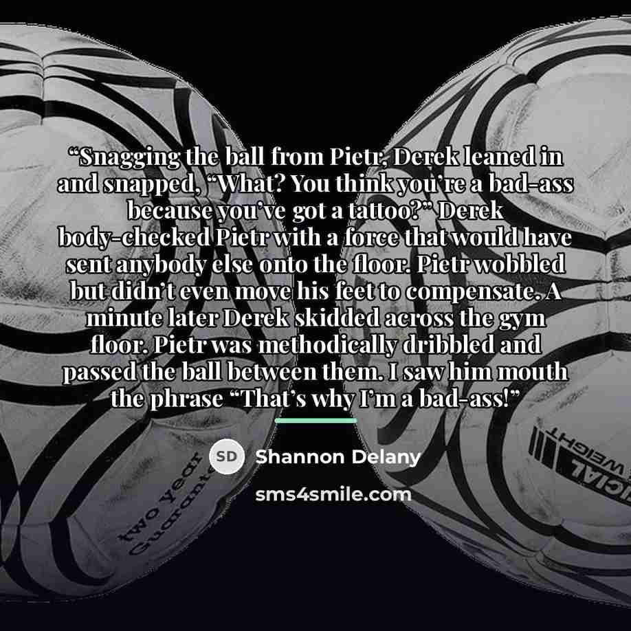 “Snagging the ball from Pietr, Derek leaned in and snapped, “What? You think you’re a bad-ass because you’ve got a tattoo?” Derek body-checked Pietr with a force that would have sent anybody else onto the floor. Pietr wobbled but didn’t even move his feet to compensate. A minute later Derek skidded…” quote by Shannon Delany