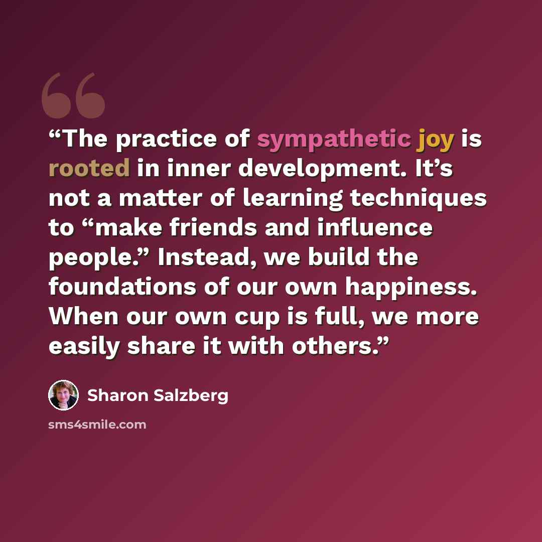 “The practice of sympathetic joy is rooted in inner development. It’s not a matter of learning techniques to “make friends and influence people.” Instead, we build the foundations of our own happiness. When our own cup is full, we more easily share it with others.” quote by Sharon Salzberg