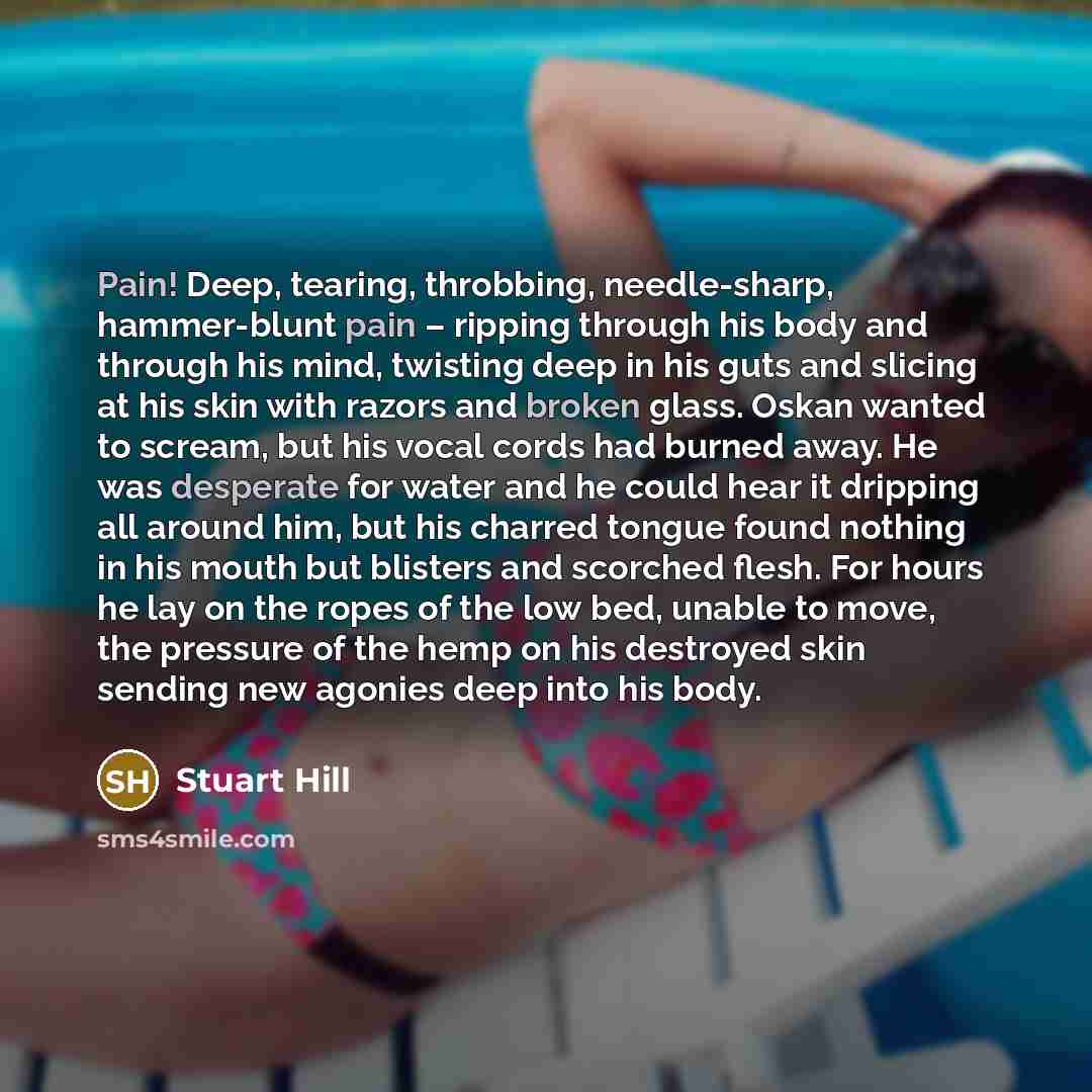 “Pain! Deep, tearing, throbbing, needle-sharp, hammer-blunt pain – ripping through his body and through his mind, twisting deep in his guts and slicing at his skin with razors and broken glass. Oskan wanted to scream, but his vocal cords had burned away. He was desperate for water and he could hear…” quote by Stuart Hill