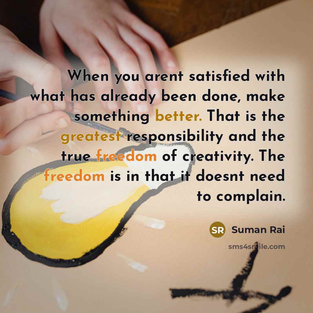 “When you arent satisfied with what has already been done, make something better. That is the greatest responsibility and the true freedom of creativity. The freedom is in that it doesnt need to complain.” quote by Suman Rai