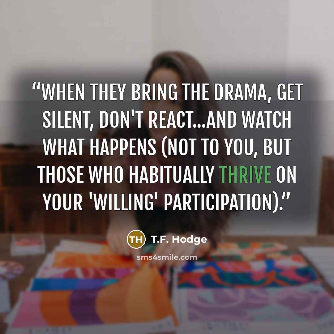 “When they bring the drama, get silent, don't react...and watch what happens (not to you, but those who habitually thrive on your 'willing' participation).” quote by T.F. Hodge