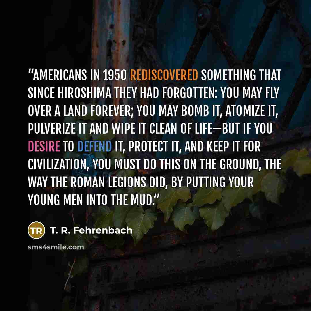 “Americans in 1950 rediscovered something that since Hiroshima they had forgotten: you may fly over a land forever; you may bomb it, atomize it, pulverize it and wipe it clean of life—but if you desire to defend it, protect it, and keep it for civilization, you must do this on the ground, the way…” quote by T. R. Fehrenbach