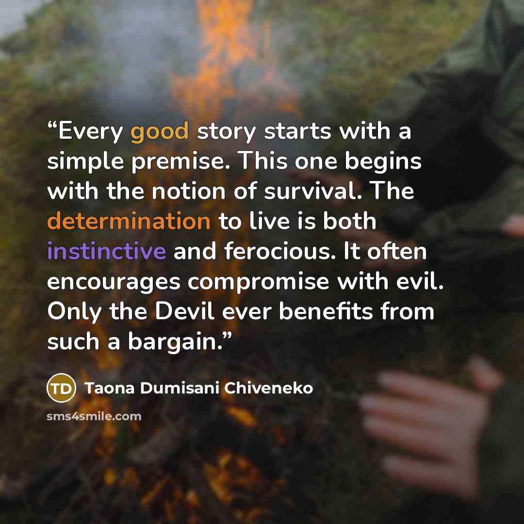 “Every good story starts with a simple premise. This one begins with the notion of survival. The determination to live is both instinctive and ferocious. It often encourages compromise with evil. Only the Devil ever benefits from such a bargain.” quote by Taona Dumisani Chiveneko