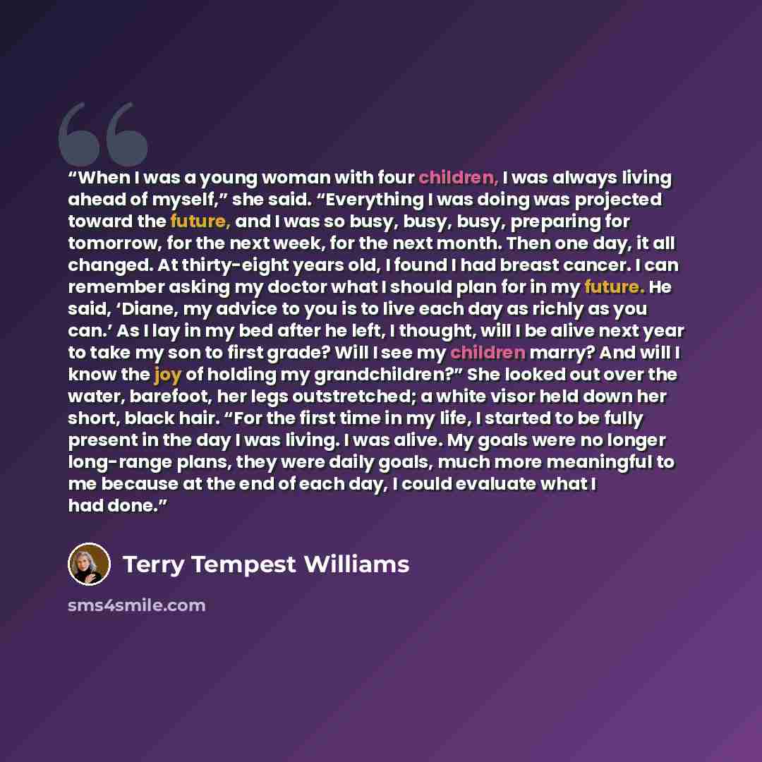 “When I was a young woman with four children, I was always living ahead of myself,” she said. “Everything I was doing was projected toward the future, and I was so busy, busy, busy, preparing for tomorrow, for the next week, for the next month. Then one day, it all changed. At thirty-eight years…” quote by Terry Tempest Williams