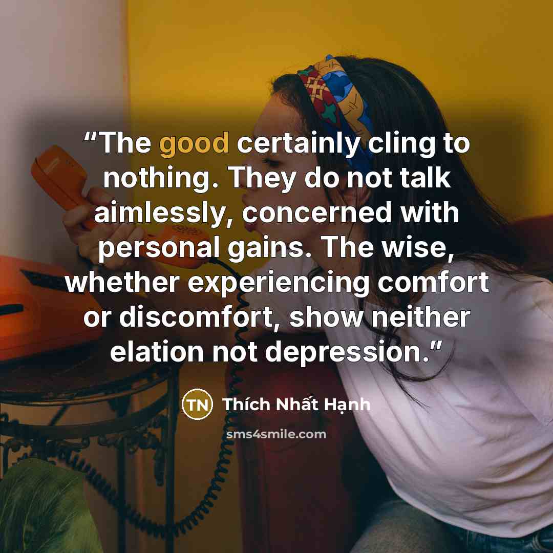 “The good certainly cling to nothing. They do not talk aimlessly, concerned with personal gains. The wise, whether experiencing comfort or discomfort, show neither elation not depression.” quote by Thích Nhất Hạnh