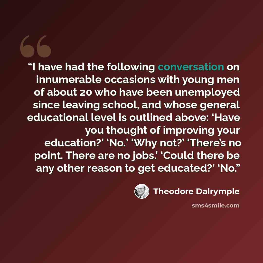 “I have had the following conversation on innumerable occasions with young men of about 20 who have been unemployed since leaving school, and whose general educational level is outlined above: ‘Have you thought of improving your education?’ ‘No.’ ‘Why not?’ ‘There’s no point. There are no jobs.’…” quote by Theodore Dalrymple