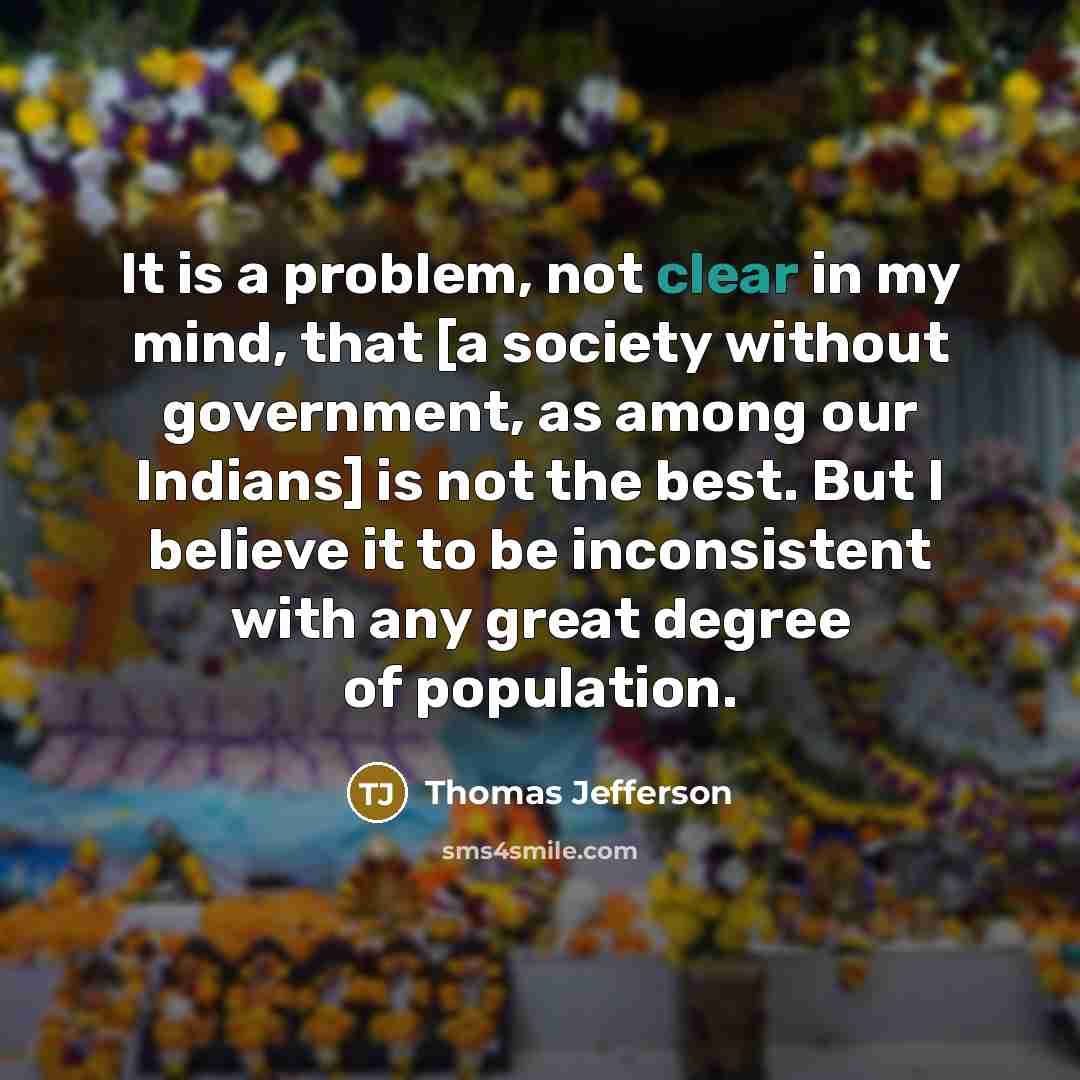 “It is a problem, not clear in my mind, that [a society without government, as among our Indians] is not the best. But I believe it to be inconsistent with any great degree of population.” quote by Thomas Jefferson