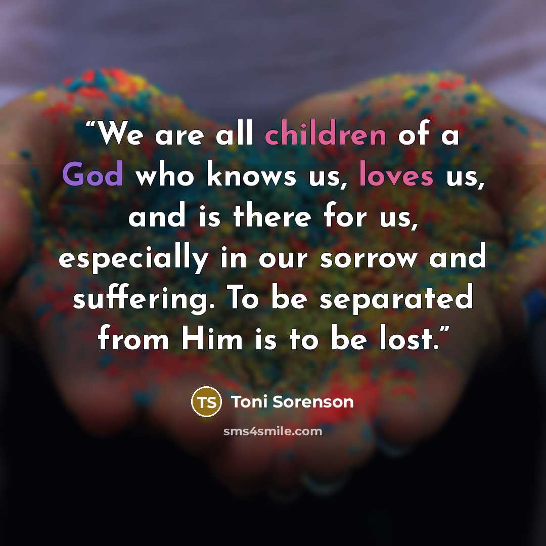 “We are all children of a God who knows us, loves us, and is there for us, especially in our sorrow and suffering. To be separated from Him is to be lost.” quote by Toni Sorenson