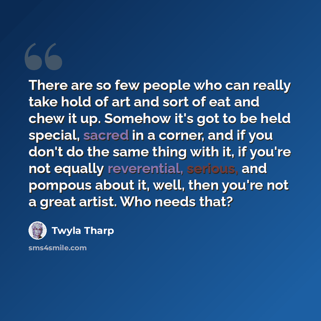 “There are so few people who can really take hold of art and sort of eat and chew it up. Somehow it's got to be held special, sacred in a corner, and if you don't do the same thing with it, if you're not equally reverential, serious, and pompous about it, well, then you're not a great artist. Who…” quote by Twyla Tharp