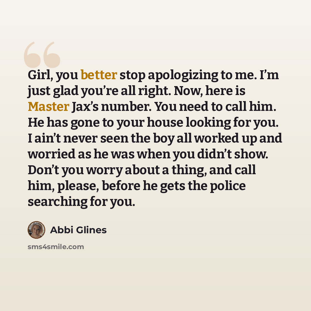 “Girl, you better stop apologizing to me. I’m just glad you’re all right. Now, here is Master Jax’s number. You need to call him. He has gone to your house looking for you. I ain’t never seen the boy all worked up and worried as he was when you didn’t show. Don’t you worry about a thing, and call…” quote by Abbi Glines