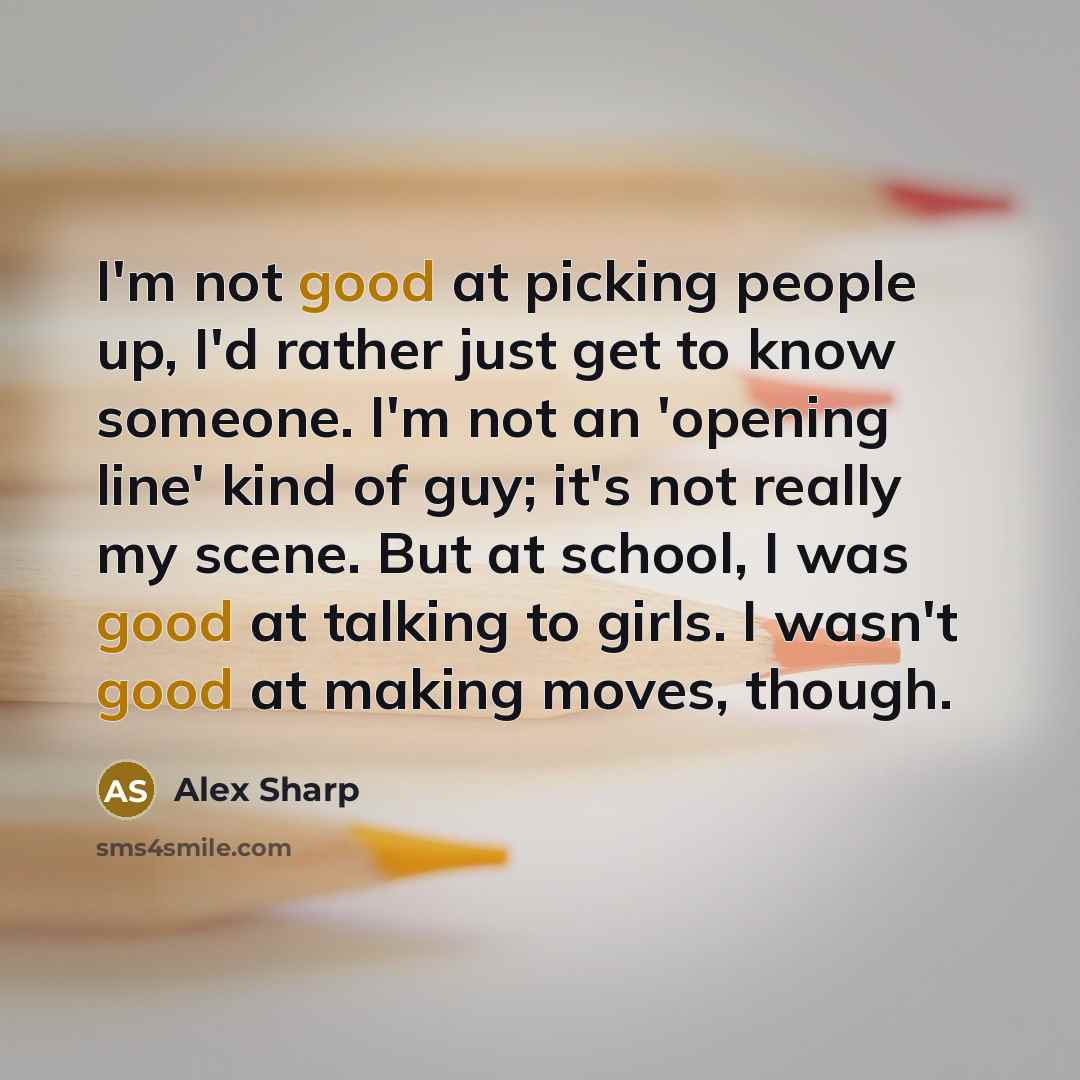 “I'm not good at picking people up, I'd rather just get to know someone. I'm not an 'opening line' kind of guy; it's not really my scene. But at school, I was good at talking to girls. I wasn't good at making moves, though.” quote by Alex Sharp