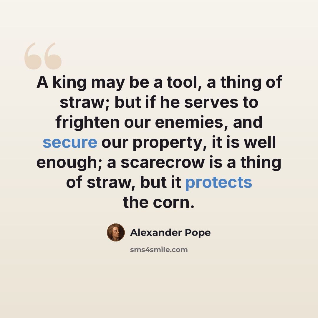 “A king may be a tool, a thing of straw; but if he serves to frighten our enemies, and secure our property, it is well enough; a scarecrow is a thing of straw, but it protects the corn.” quote by Alexander Pope