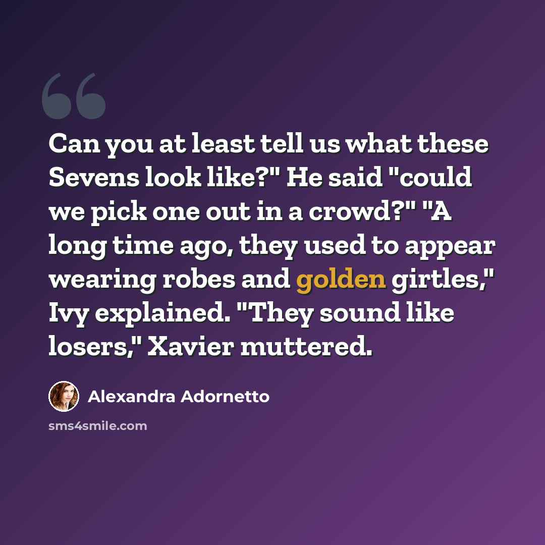 “Can you at least tell us what these Sevens look like?" He said "could we pick one out in a crowd?" "A long time ago, they used to appear wearing robes and golden girtles," Ivy explained. "They sound like losers," Xavier muttered.” quote by Alexandra Adornetto