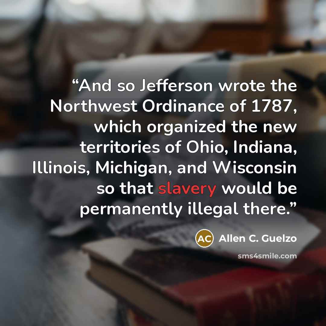 “And so Jefferson wrote the Northwest Ordinance of 1787, which organized the new territories of Ohio, Indiana, Illinois, Michigan, and Wisconsin so that slavery would be permanently illegal there.” quote by Allen C. Guelzo