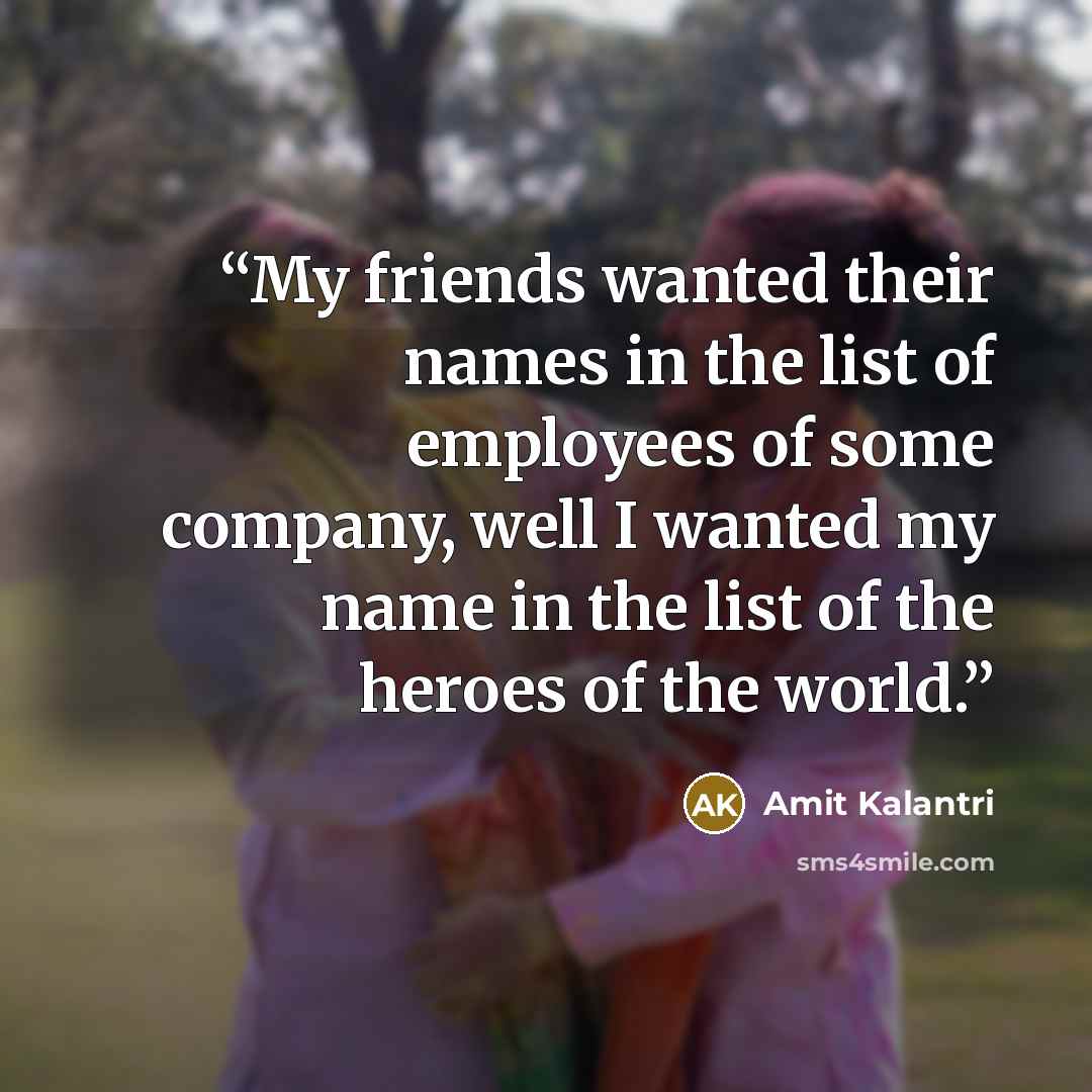 “My friends wanted their names in the list of employees of some company, well I wanted my name in the list of the heroes of the world.” quote by Amit Kalantri