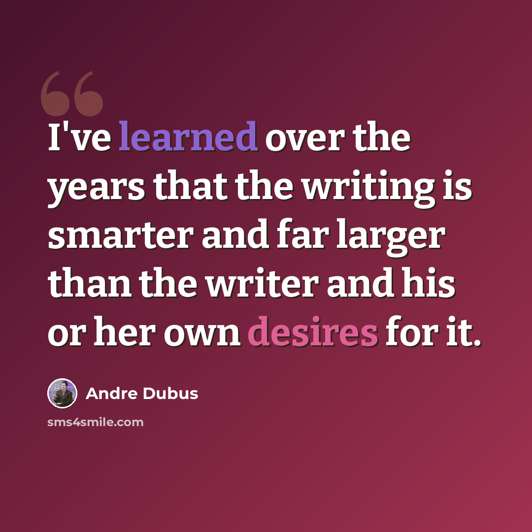 “I've learned over the years that the writing is smarter and far larger than the writer and his or her own desires for it.” quote by Andre Dubus