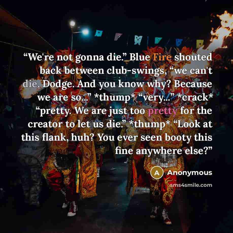 “We're not gonna die.” Blue Fire shouted back between club-swings, “we can't die, Dodge. And you know why? Because we are so...” *thump* “very...” *crack* “pretty. We are just too pretty for the creator to let us die.” *thump* “Look at this flank, huh? You ever seen booty this fine anywhere else?” quote by Anonymous