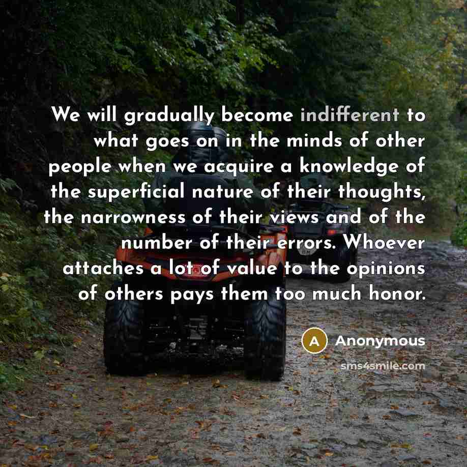 “We will gradually become indifferent to what goes on in the minds of other people when we acquire a knowledge of the superficial nature of their thoughts, the narrowness of their views and of the number of their errors. Whoever attaches a lot of value to the opinions of others pays them too much…” quote by Anonymous