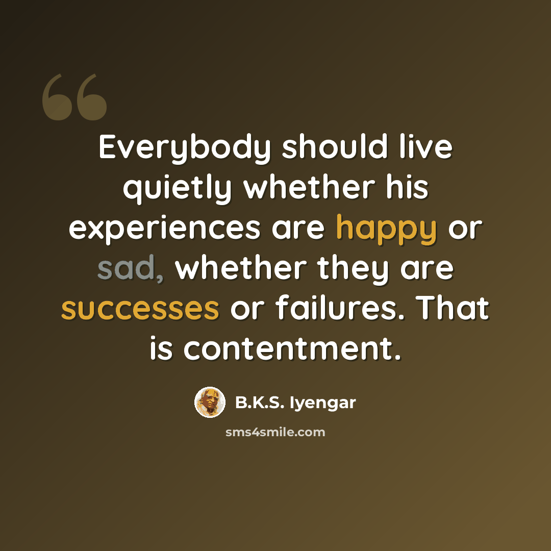 “Everybody should live quietly whether his experiences are happy or sad, whether they are successes or failures. That is contentment.” quote by B.K.S. Iyengar
