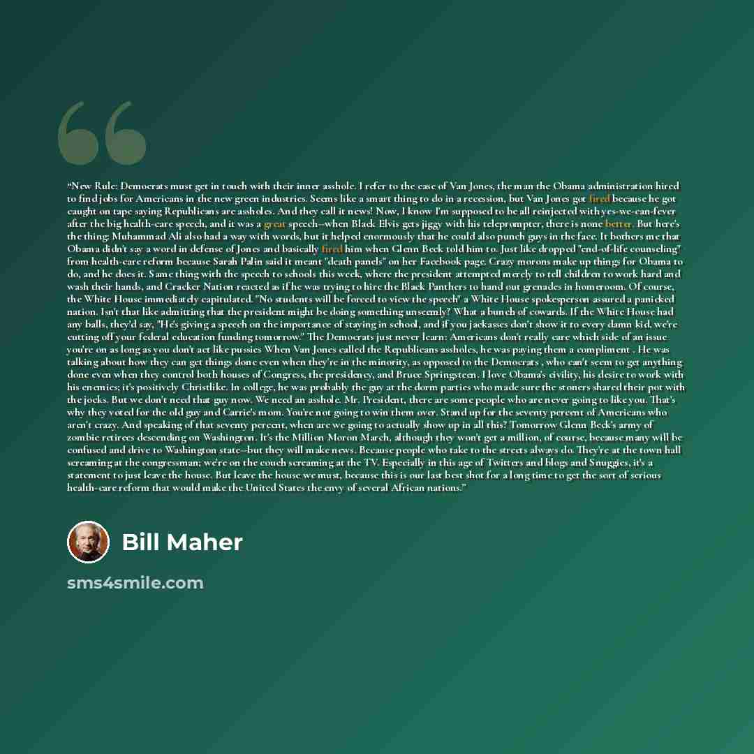 “New Rule: Democrats must get in touch with their inner asshole. I refer to the case of Van Jones, the man the Obama administration hired to find jobs for Americans in the new green industries. Seems like a smart thing to do in a recession, but Van Jones got fired because he got caught on tape…” quote by Bill Maher