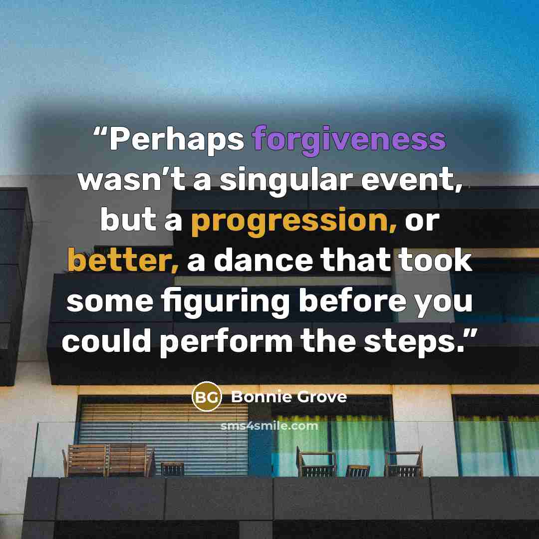 “Perhaps forgiveness wasn’t a singular event, but a progression, or better, a dance that took some figuring before you could perform the steps.” quote by Bonnie Grove