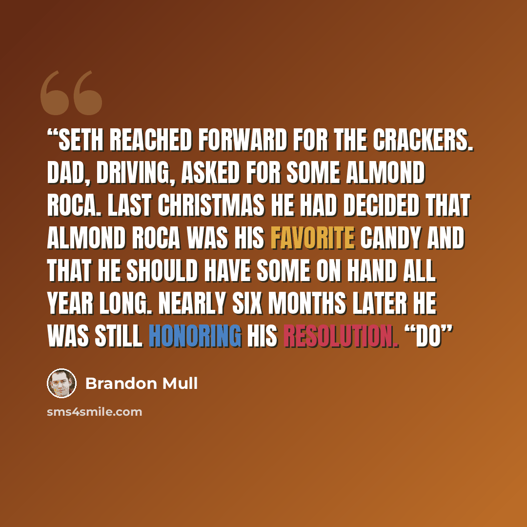 “Seth reached forward for the crackers. Dad, driving, asked for some Almond Roca. Last Christmas he had decided that Almond Roca was his favorite candy and that he should have some on hand all year long. Nearly six months later he was still honoring his resolution. “Do” quote by Brandon Mull