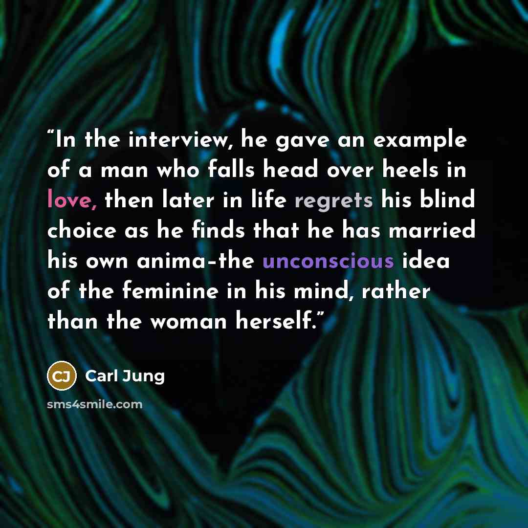 “In the interview, he gave an example of a man who falls head over heels in love, then later in life regrets his blind choice as he finds that he has married his own anima–the unconscious idea of the feminine in his mind, rather than the woman herself.” quote by Carl Jung