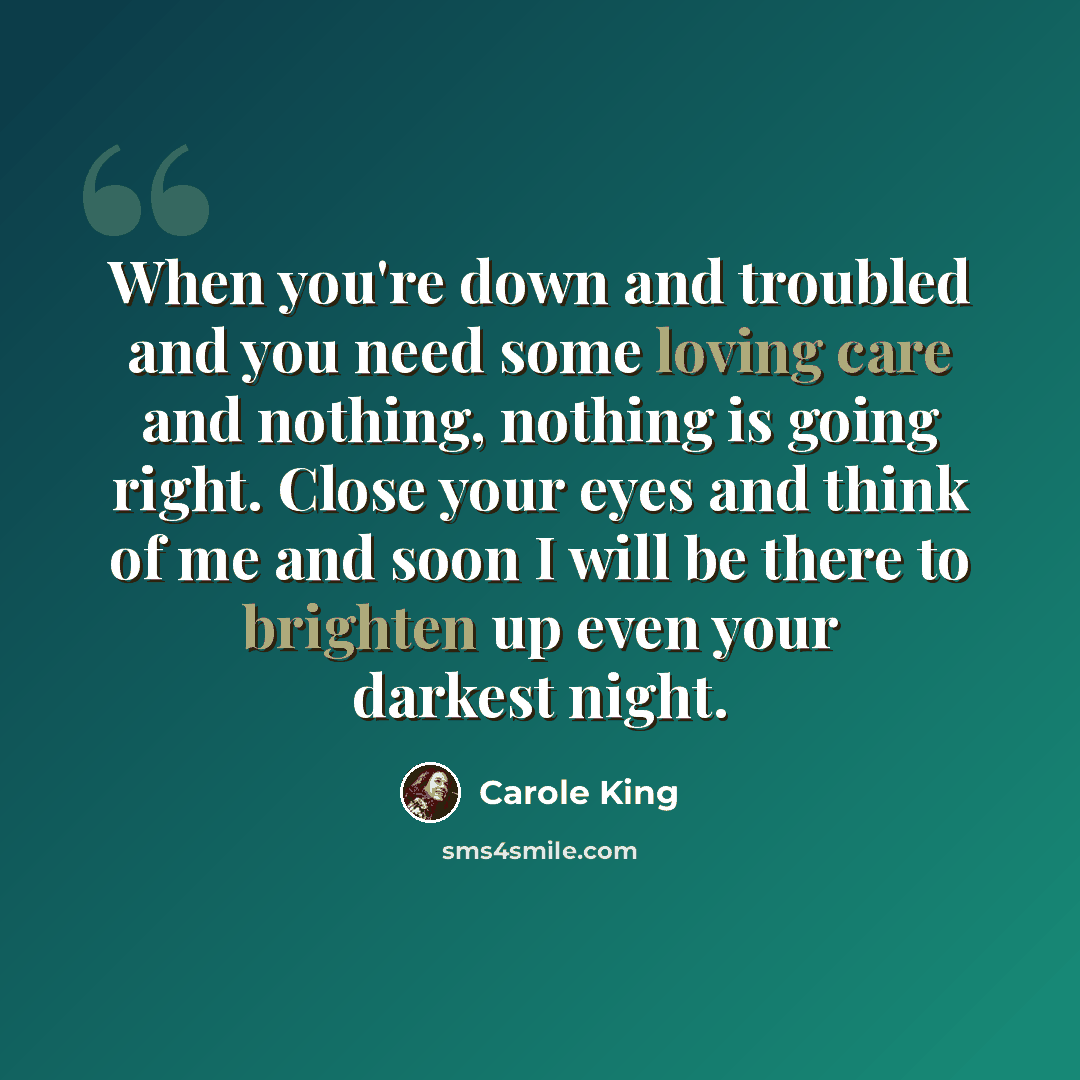 “When you're down and troubled and you need some loving care and nothing, nothing is going right. Close your eyes and think of me and soon I will be there to brighten up even your darkest night.” quote by Carole King