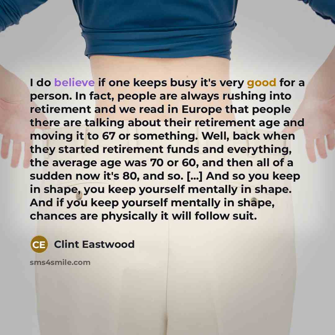 “I do believe if one keeps busy it's very good for a person. In fact, people are always rushing into retirement and we read in Europe that people there are talking about their retirement age and moving it to 67 or something. Well, back when they started retirement funds and everything, the average…” quote by Clint Eastwood