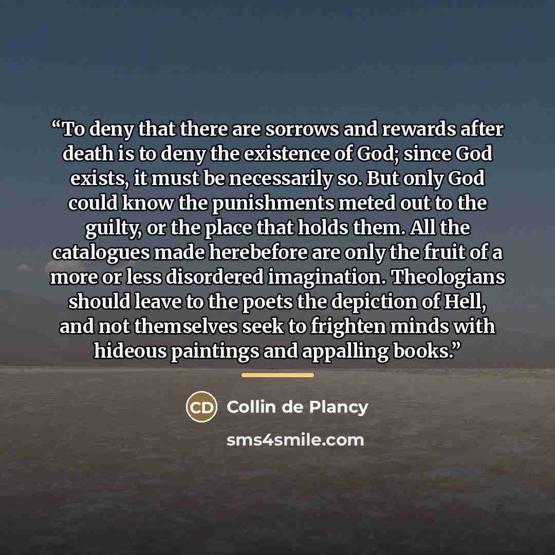 “To deny that there are sorrows and rewards after death is to deny the existence of God; since God exists, it must be necessarily so. But only God could know the punishments meted out to the guilty, or the place that holds them. All the catalogues made herebefore are only the fruit of a more or…” quote by Collin de Plancy