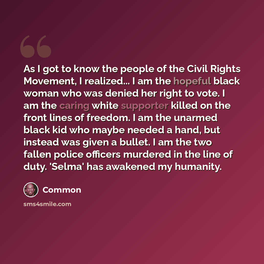 “As I got to know the people of the Civil Rights Movement, I realized... I am the hopeful black woman who was denied her right to vote. I am the caring white supporter killed on the front lines of freedom. I am the unarmed black kid who maybe needed a hand, but instead was given a bullet. I am the…” quote by Common