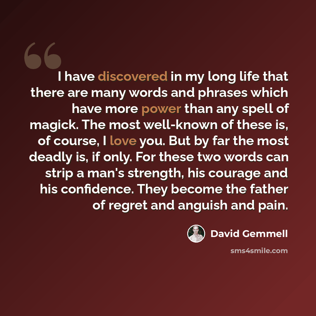 “I have discovered in my long life that there are many words and phrases which have more power than any spell of magick. The most well-known of these is, of course, I love you. But by far the most deadly is, if only. For these two words can strip a man's strength, his courage and his confidence…” quote by David Gemmell