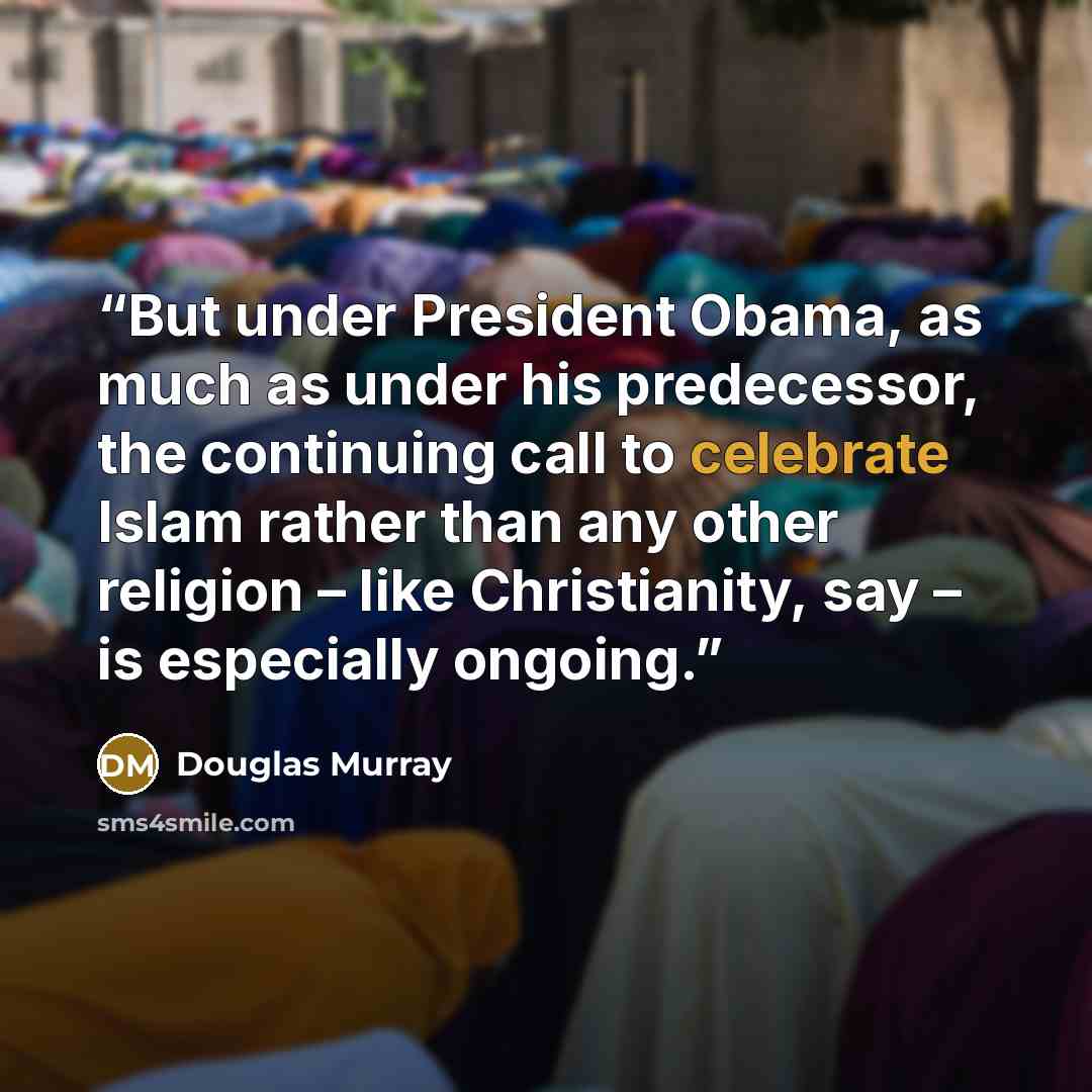 “But under President Obama, as much as under his predecessor, the continuing call to celebrate Islam rather than any other religion – like Christianity, say – is especially ongoing.” quote by Douglas Murray